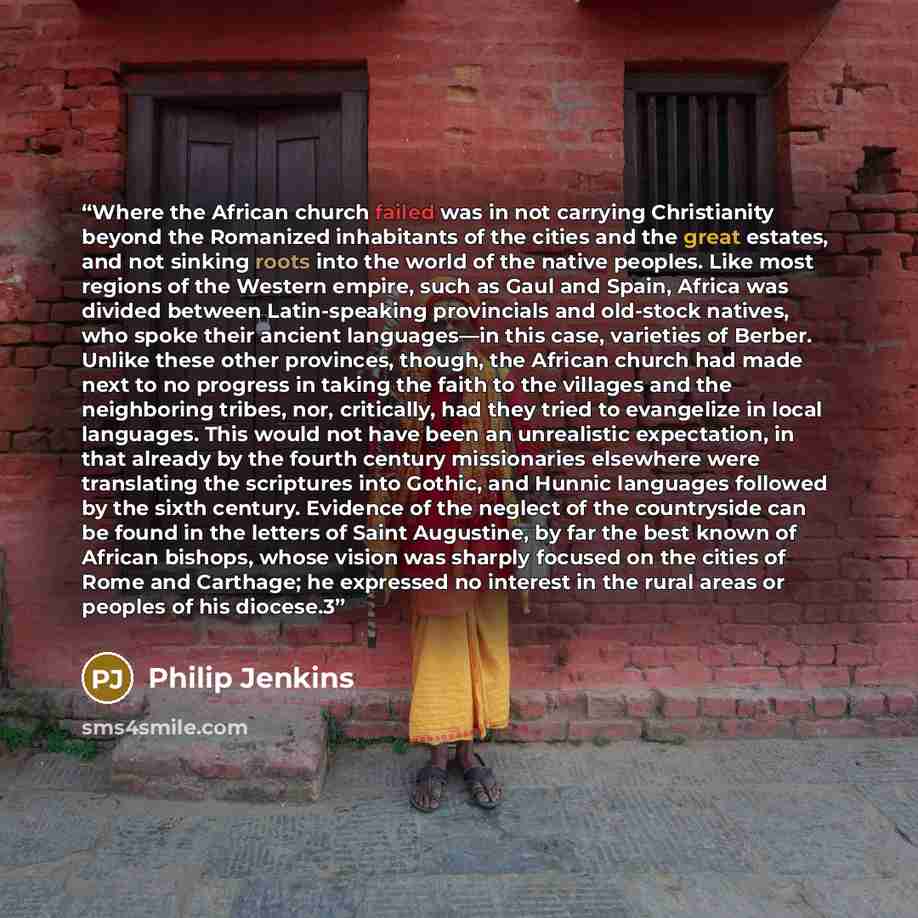 “Where the African church failed was in not carrying Christianity beyond the Romanized inhabitants of the cities and the great estates, and not sinking roots into the world of the native peoples. Like most regions of the Western empire, such as Gaul and Spain, Africa was divided between…” quote by Philip Jenkins
