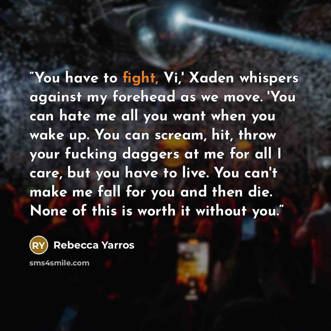 “You have to fight, Vi,' Xaden whispers against my forehead as we move. 'You can hate me all you want when you wake up. You can scream, hit, throw your fucking daggers at me for all I care, but you have to live. You can't make me fall for you and then die. None of this is worth it without you.” quote by Rebecca Yarros