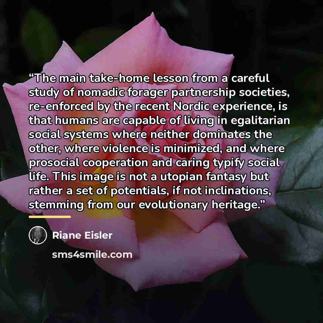 “The main take-home lesson from a careful study of nomadic forager partnership societies, re-enforced by the recent Nordic experience, is that humans are capable of living in egalitarian social systems where neither dominates the other, where violence is minimized, and where prosocial cooperation…” quote by Riane Eisler