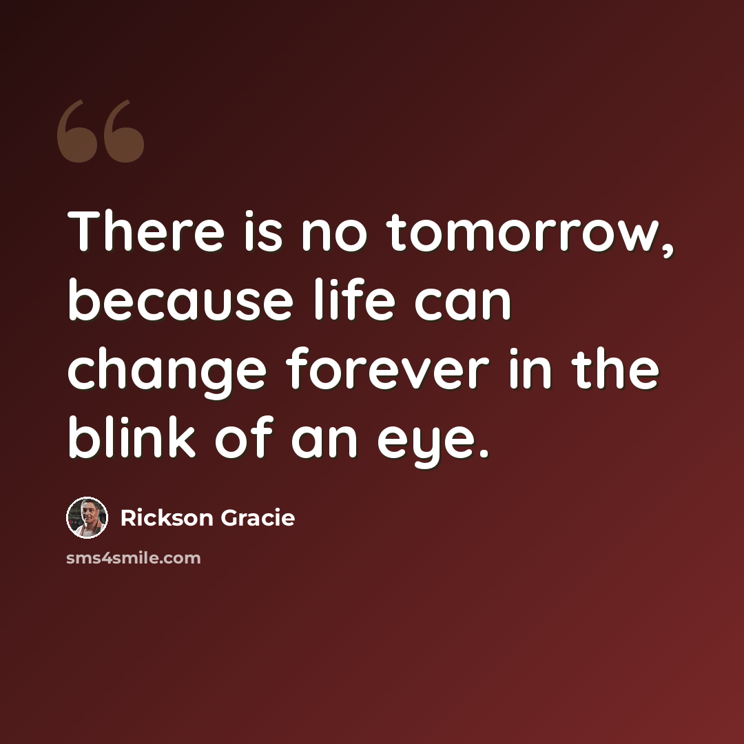 “There is no tomorrow, because life can change forever in the blink of an eye.” quote by Rickson Gracie