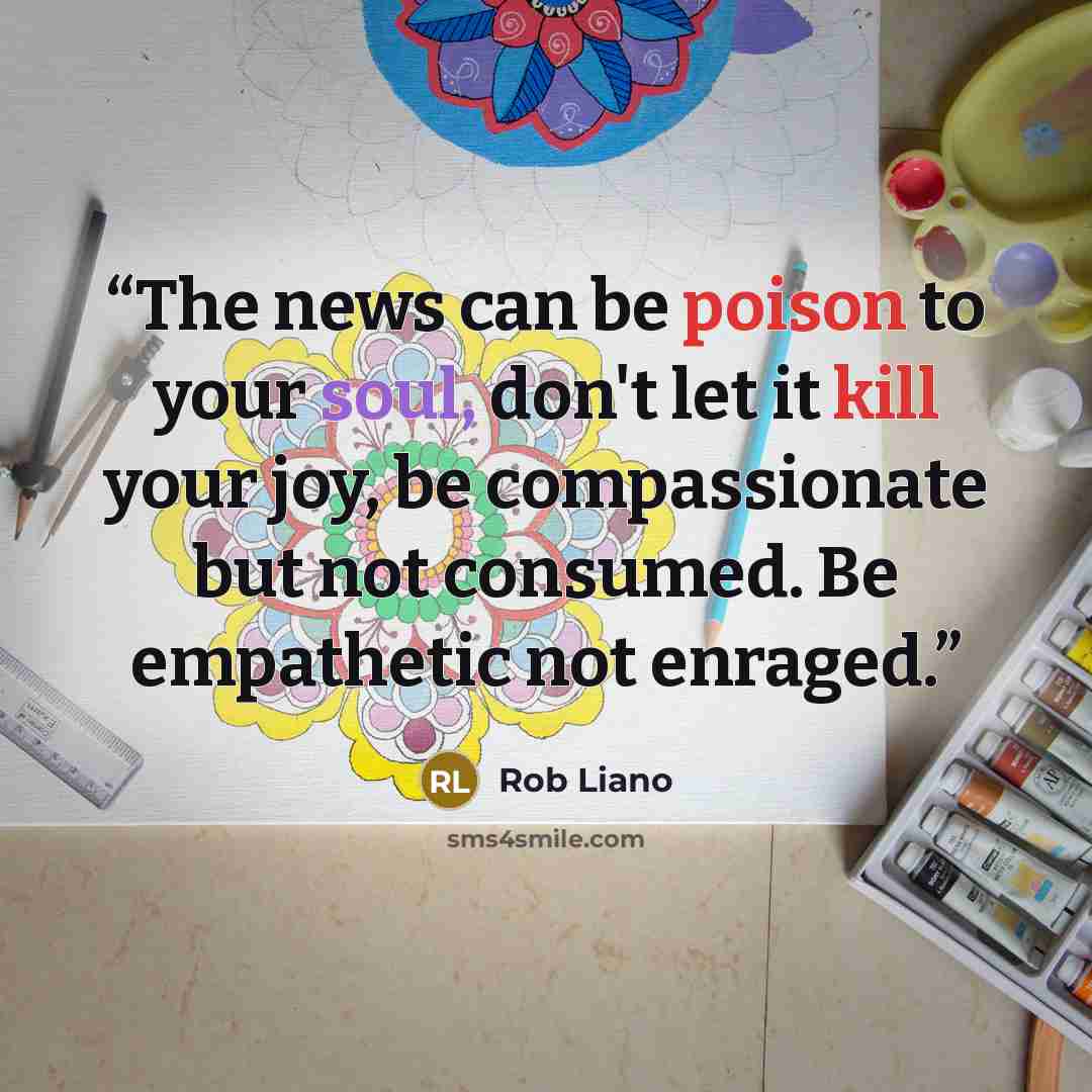 “The news can be poison to your soul, don't let it kill your joy, be compassionate but not consumed. Be empathetic not enraged.” quote by Rob Liano