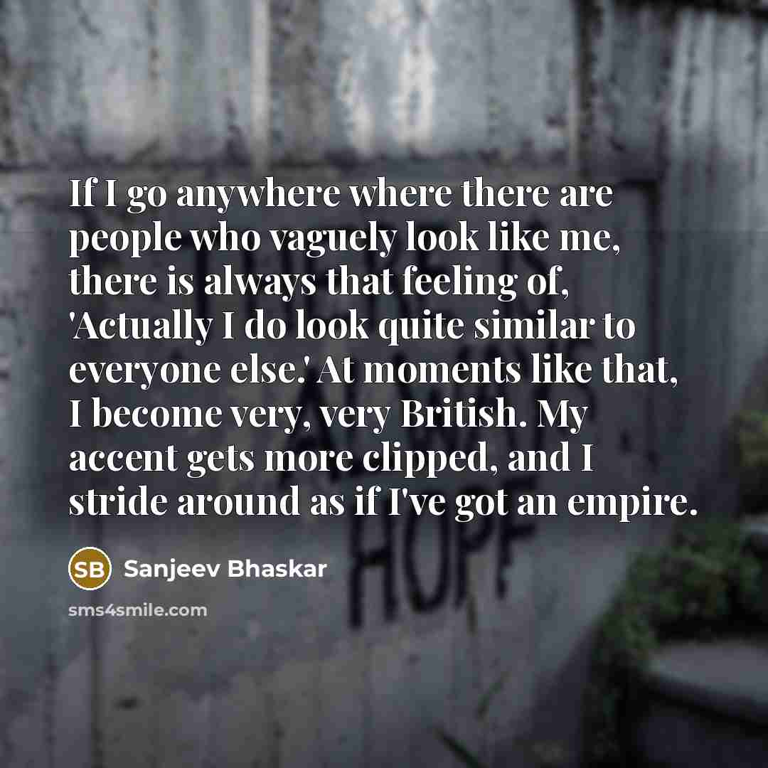 “If I go anywhere where there are people who vaguely look like me, there is always that feeling of, 'Actually I do look quite similar to everyone else.' At moments like that, I become very, very British. My accent gets more clipped, and I stride around as if I've got an empire.” quote by Sanjeev Bhaskar