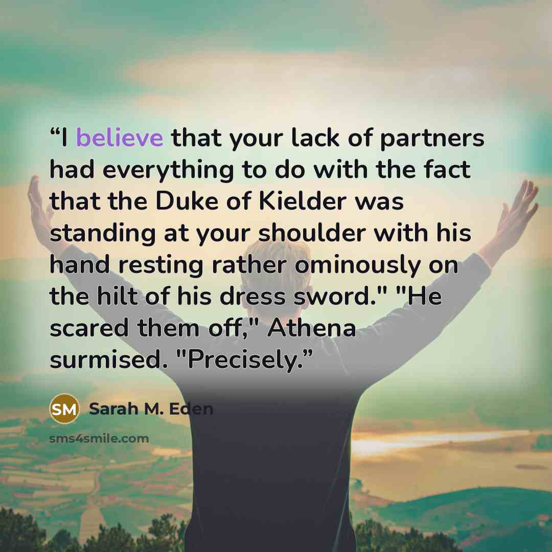 “I believe that your lack of partners had everything to do with the fact that the Duke of Kielder was standing at your shoulder with his hand resting rather ominously on the hilt of his dress sword." "He scared them off," Athena surmised. "Precisely.” quote by Sarah M. Eden