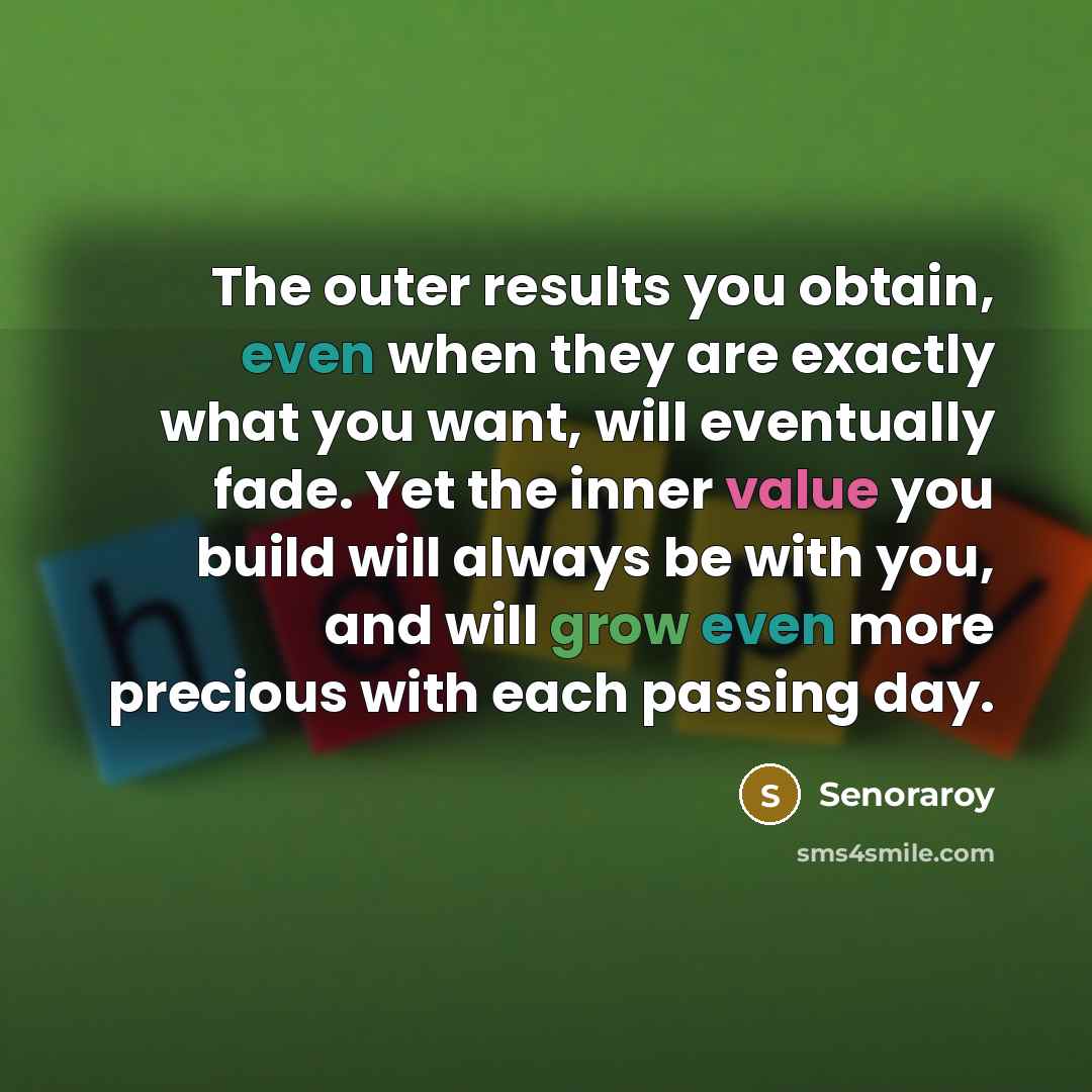 “The outer results you obtain, even when they are exactly what you want, will eventually fade. Yet the inner value you build will always be with you, and will grow even more precious with each passing day.” quote by Senoraroy