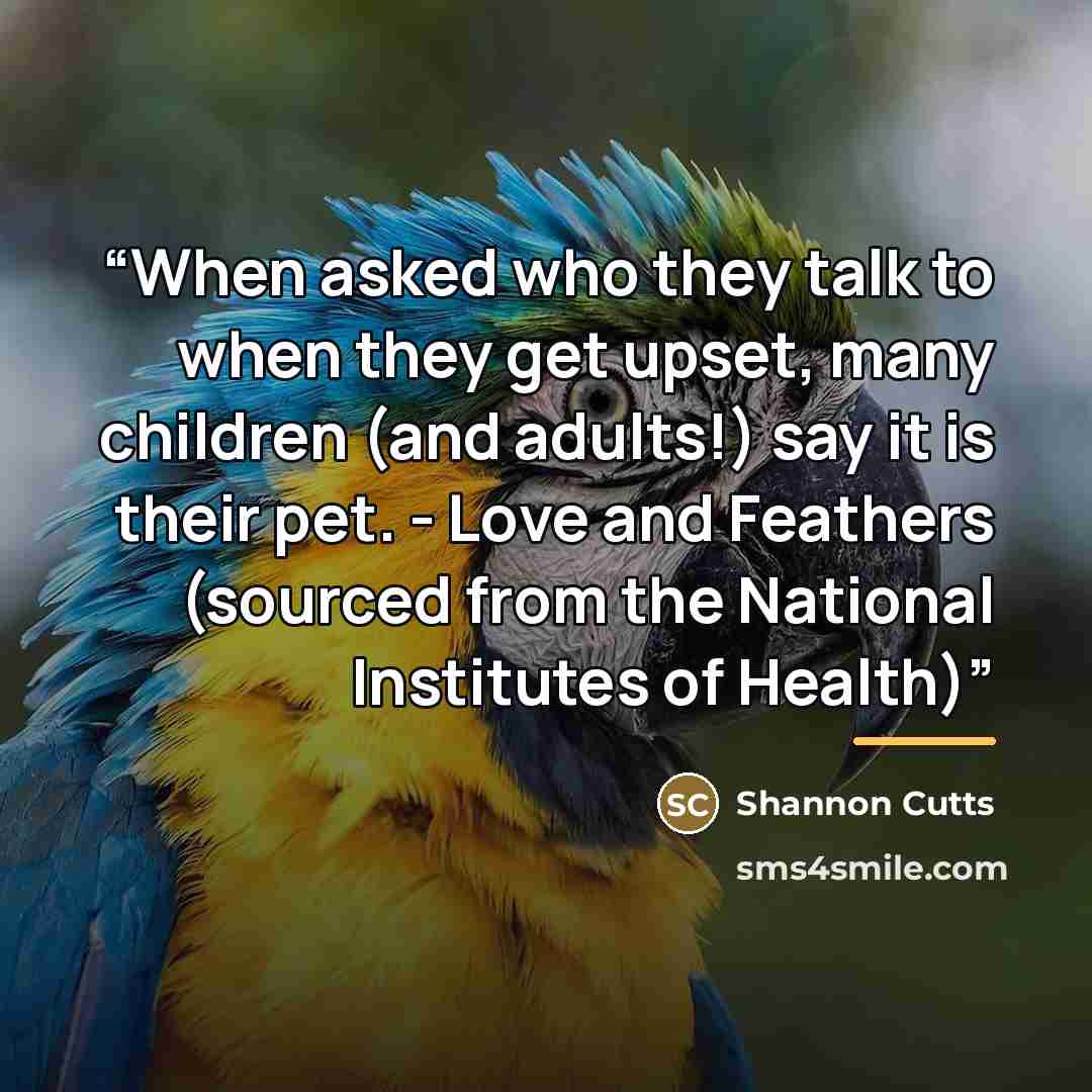 “When asked who they talk to when they get upset, many children (and adults!) say it is their pet. - Love and Feathers (sourced from the National Institutes of Health)” quote by Shannon Cutts