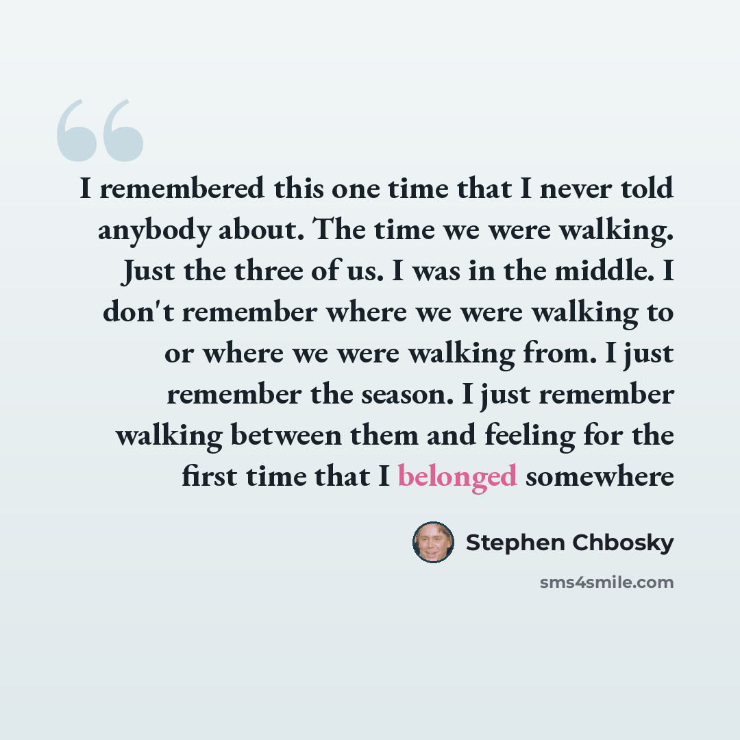 “I remembered this one time that I never told anybody about. The time we were walking. Just the three of us. I was in the middle. I don't remember where we were walking to or where we were walking from. I just remember the season. I just remember walking between them and feeling for the first time…” quote by Stephen Chbosky