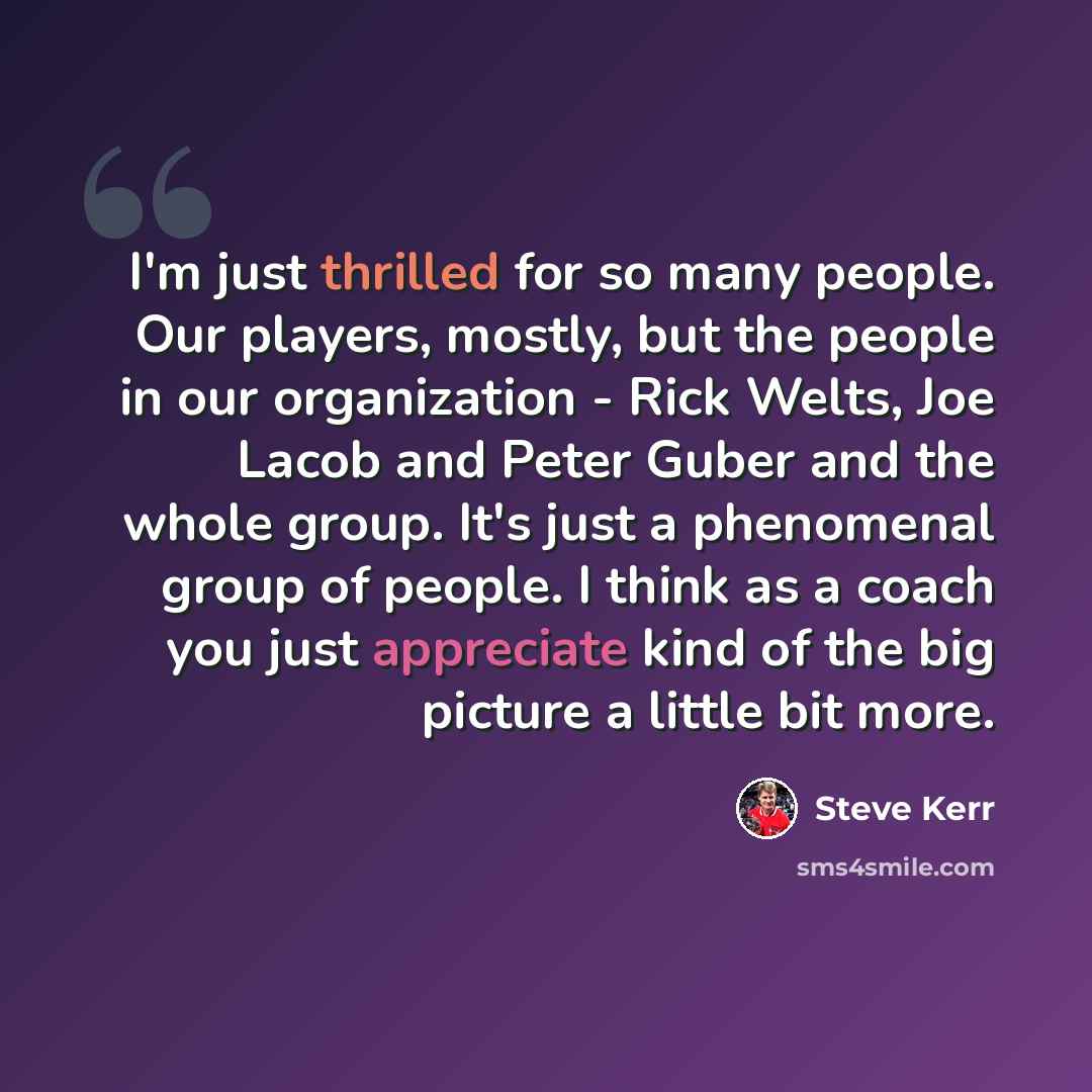 “I'm just thrilled for so many people. Our players, mostly, but the people in our organization - Rick Welts, Joe Lacob and Peter Guber and the whole group. It's just a phenomenal group of people. I think as a coach you just appreciate kind of the big picture a little bit more.” quote by Steve Kerr