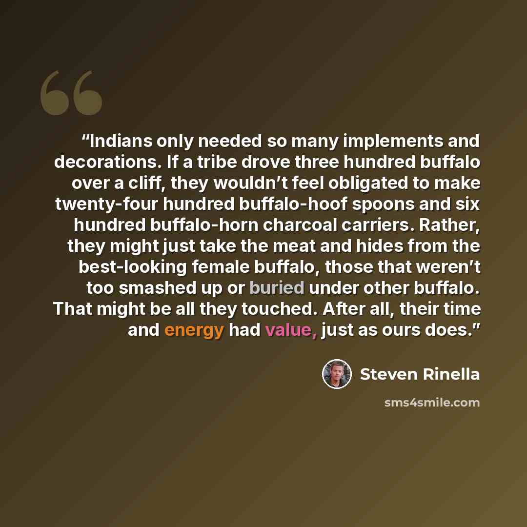 “Indians only needed so many implements and decorations. If a tribe drove three hundred buffalo over a cliff, they wouldn’t feel obligated to make twenty-four hundred buffalo-hoof spoons and six hundred buffalo-horn charcoal carriers. Rather, they might just take the meat and hides from the…” quote by Steven Rinella