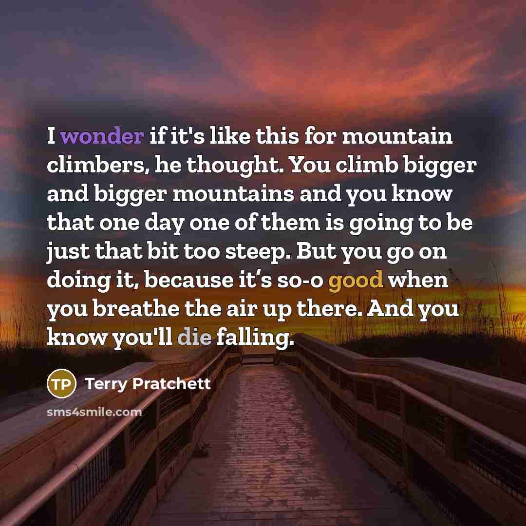 “I wonder if it's like this for mountain climbers, he thought. You climb bigger and bigger mountains and you know that one day one of them is going to be just that bit too steep. But you go on doing it, because it’s so-o good when you breathe the air up there. And you know you'll die falling.” quote by Terry Pratchett