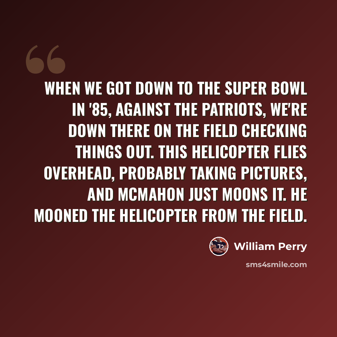 “When we got down to the Super Bowl in '85, against the Patriots, we're down there on the field checking things out. This helicopter flies overhead, probably taking pictures, and McMahon just moons it. He mooned the helicopter from the field.” quote by William Perry