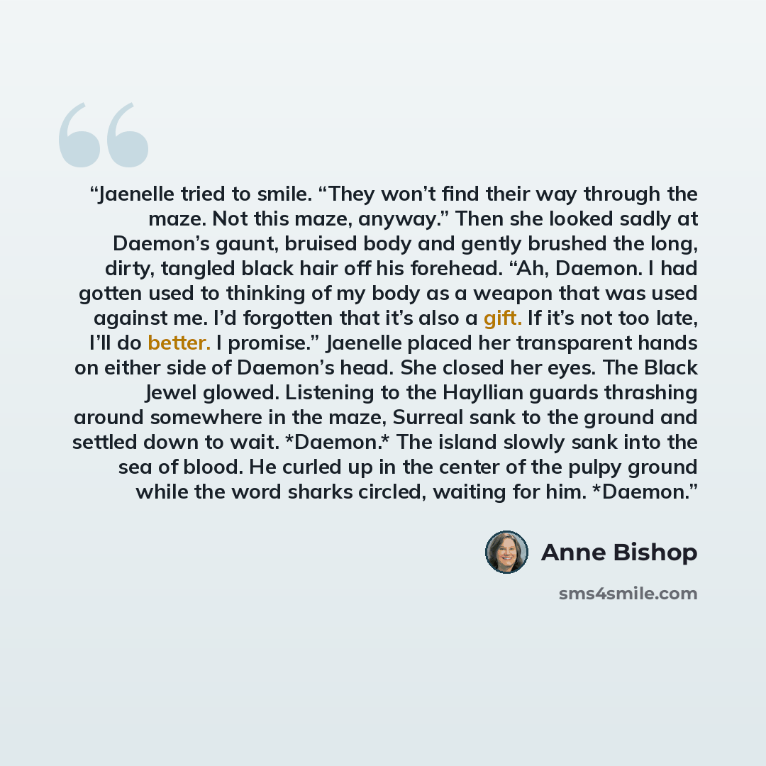 “Jaenelle tried to smile. “They won’t find their way through the maze. Not this maze, anyway.” Then she looked sadly at Daemon’s gaunt, bruised body and gently brushed the long, dirty, tangled black hair off his forehead. “Ah, Daemon. I had gotten used to thinking of my body as a weapon that was…” quote by Anne Bishop
