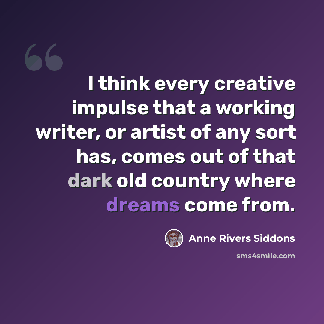 “I think every creative impulse that a working writer, or artist of any sort has, comes out of that dark old country where dreams come from.” quote by Anne Rivers Siddons