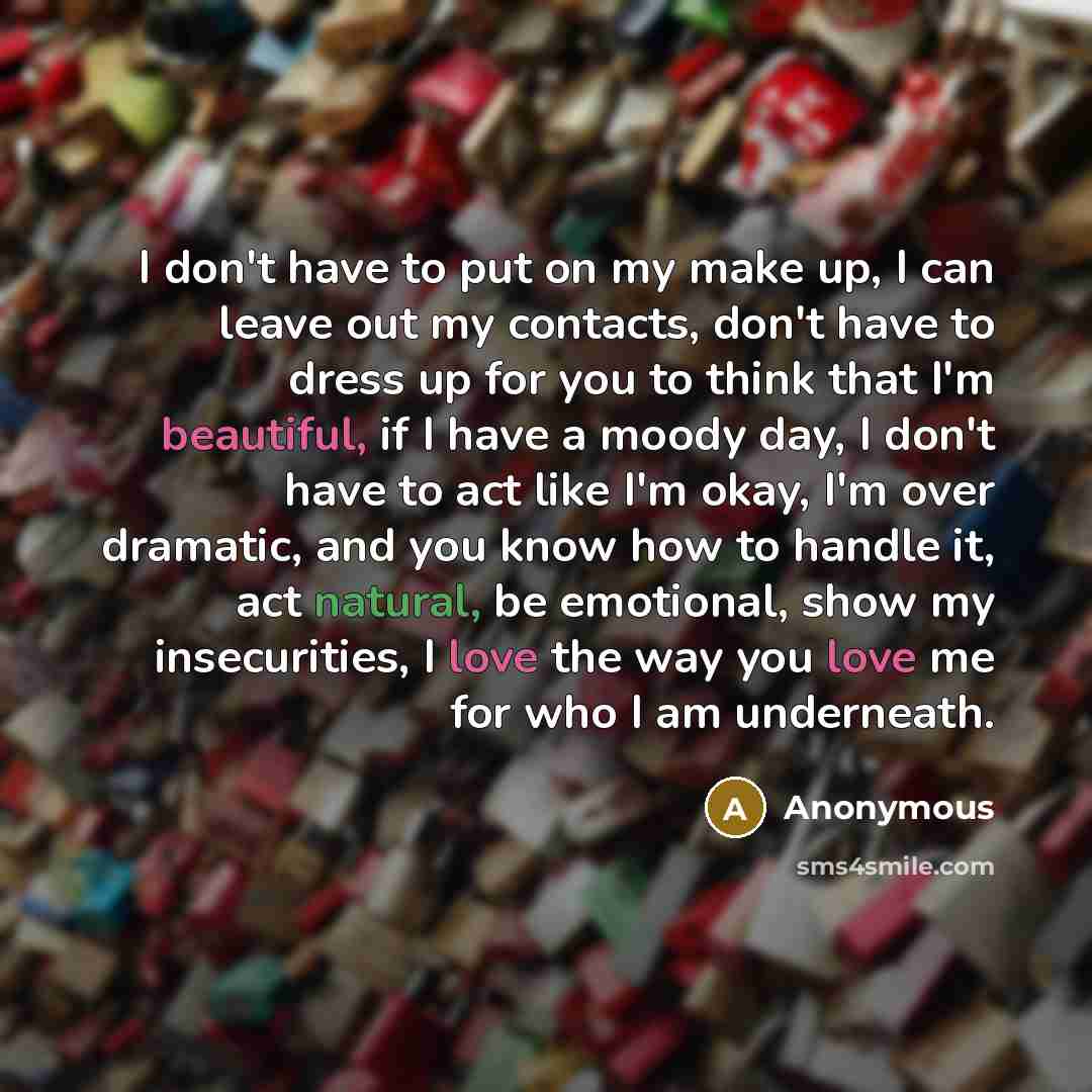 “I don't have to put on my make up, I can leave out my contacts, don't have to dress up for you to think that I'm beautiful, if I have a moody day, I don't have to act like I'm okay, I'm over dramatic, and you know how to handle it, act natural, be emotional, show my insecurities, I love the way…” quote by Anonymous