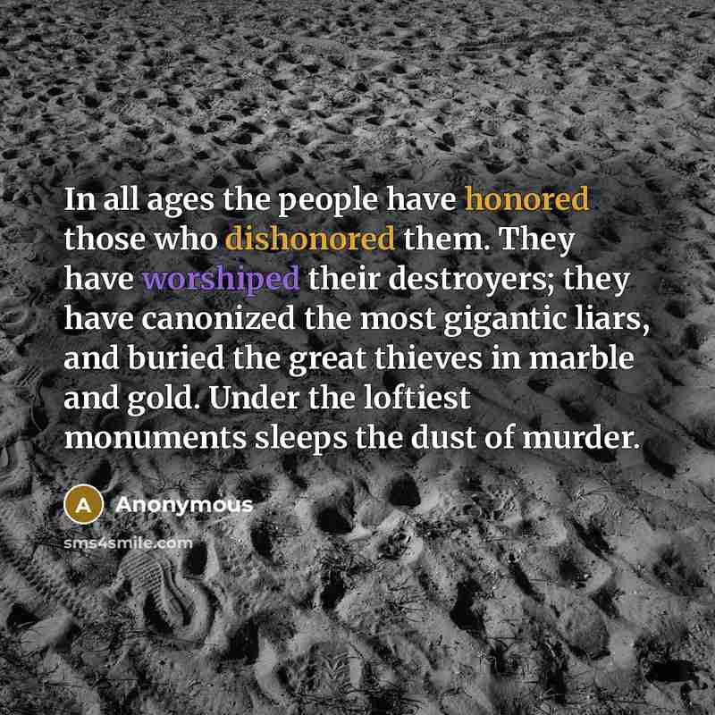 “In all ages the people have honored those who dishonored them. They have worshiped their destroyers; they have canonized the most gigantic liars, and buried the great thieves in marble and gold. Under the loftiest monuments sleeps the dust of murder.” quote by Anonymous