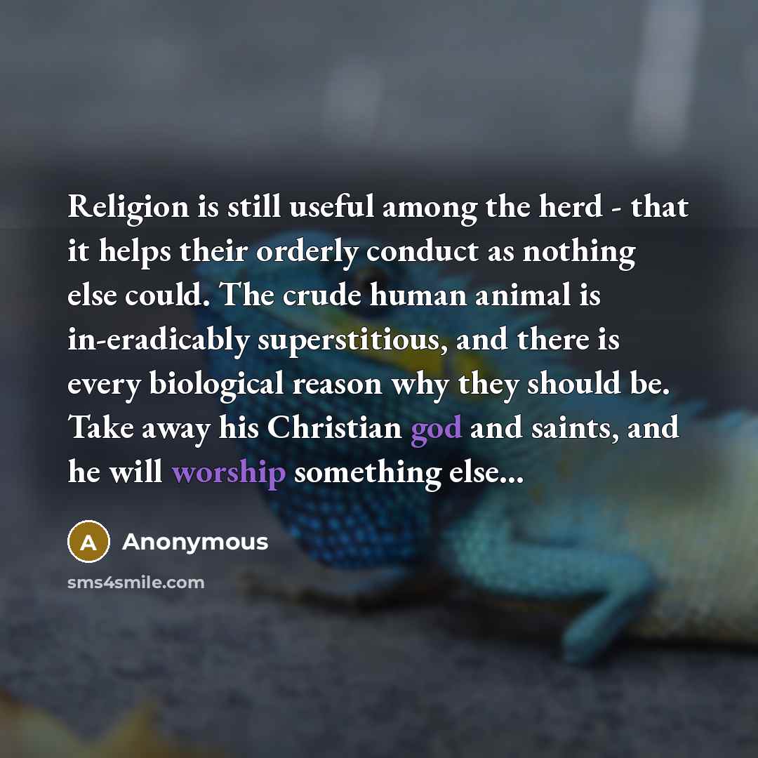 “Religion is still useful among the herd - that it helps their orderly conduct as nothing else could. The crude human animal is in-eradicably superstitious, and there is every biological reason why they should be. Take away his Christian god and saints, and he will worship something else...” quote by Anonymous