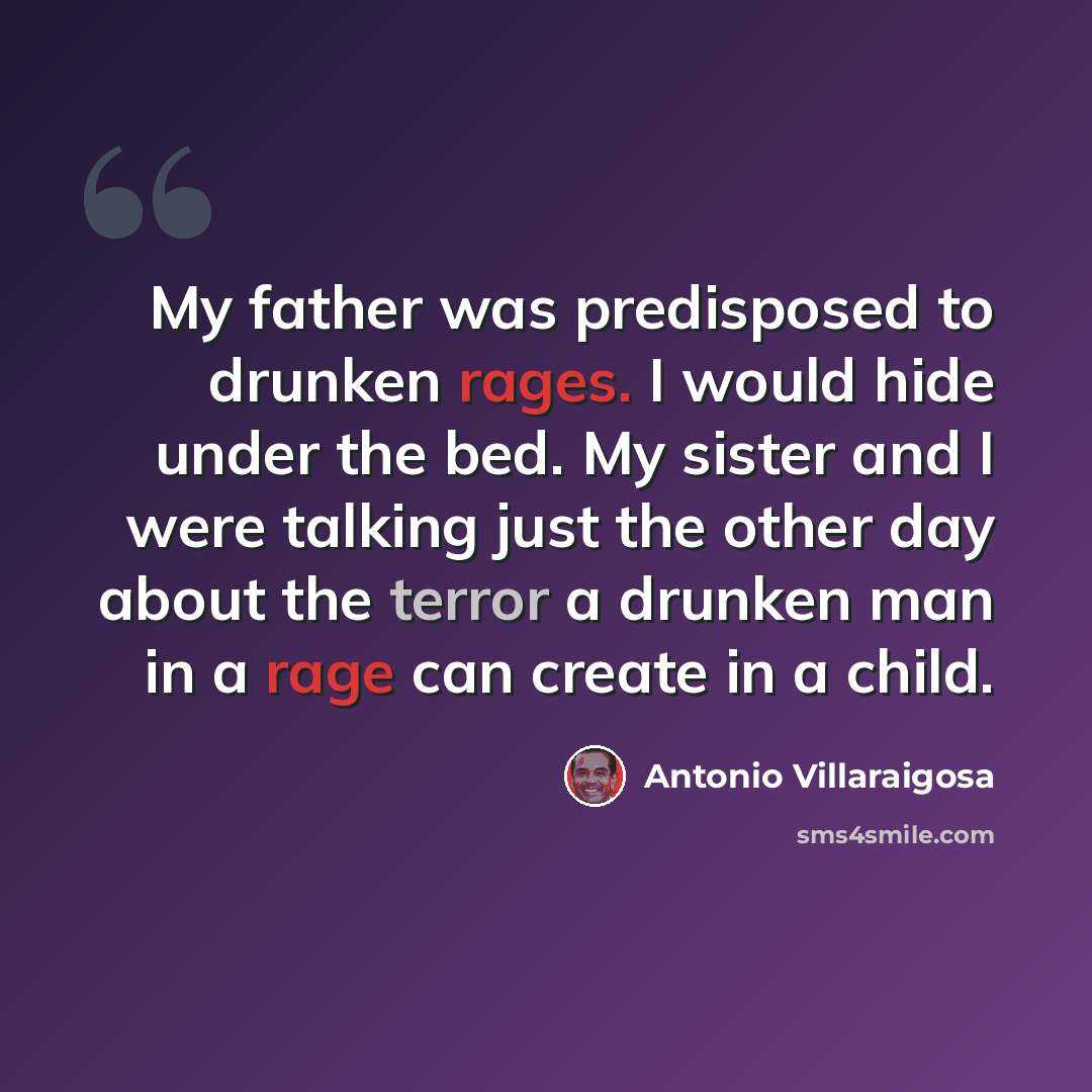 “My father was predisposed to drunken rages. I would hide under the bed. My sister and I were talking just the other day about the terror a drunken man in a rage can create in a child.” quote by Antonio Villaraigosa
