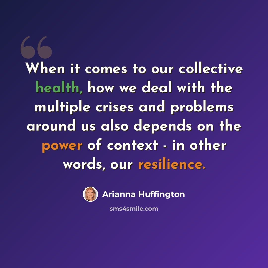 “When it comes to our collective health, how we deal with the multiple crises and problems around us also depends on the power of context - in other words, our resilience.” quote by Arianna Huffington