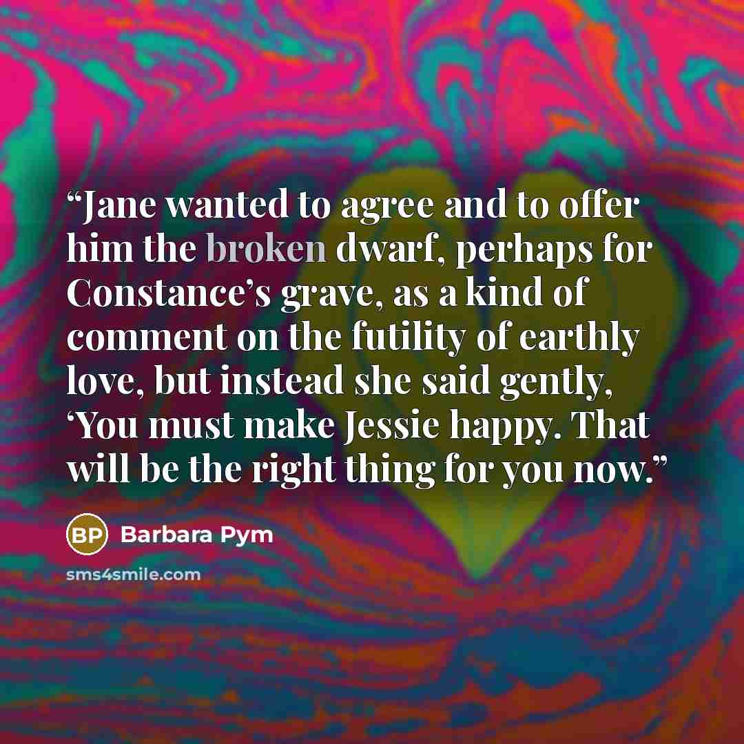 “Jane wanted to agree and to offer him the broken dwarf, perhaps for Constance’s grave, as a kind of comment on the futility of earthly love, but instead she said gently, ‘You must make Jessie happy. That will be the right thing for you now.” quote by Barbara Pym