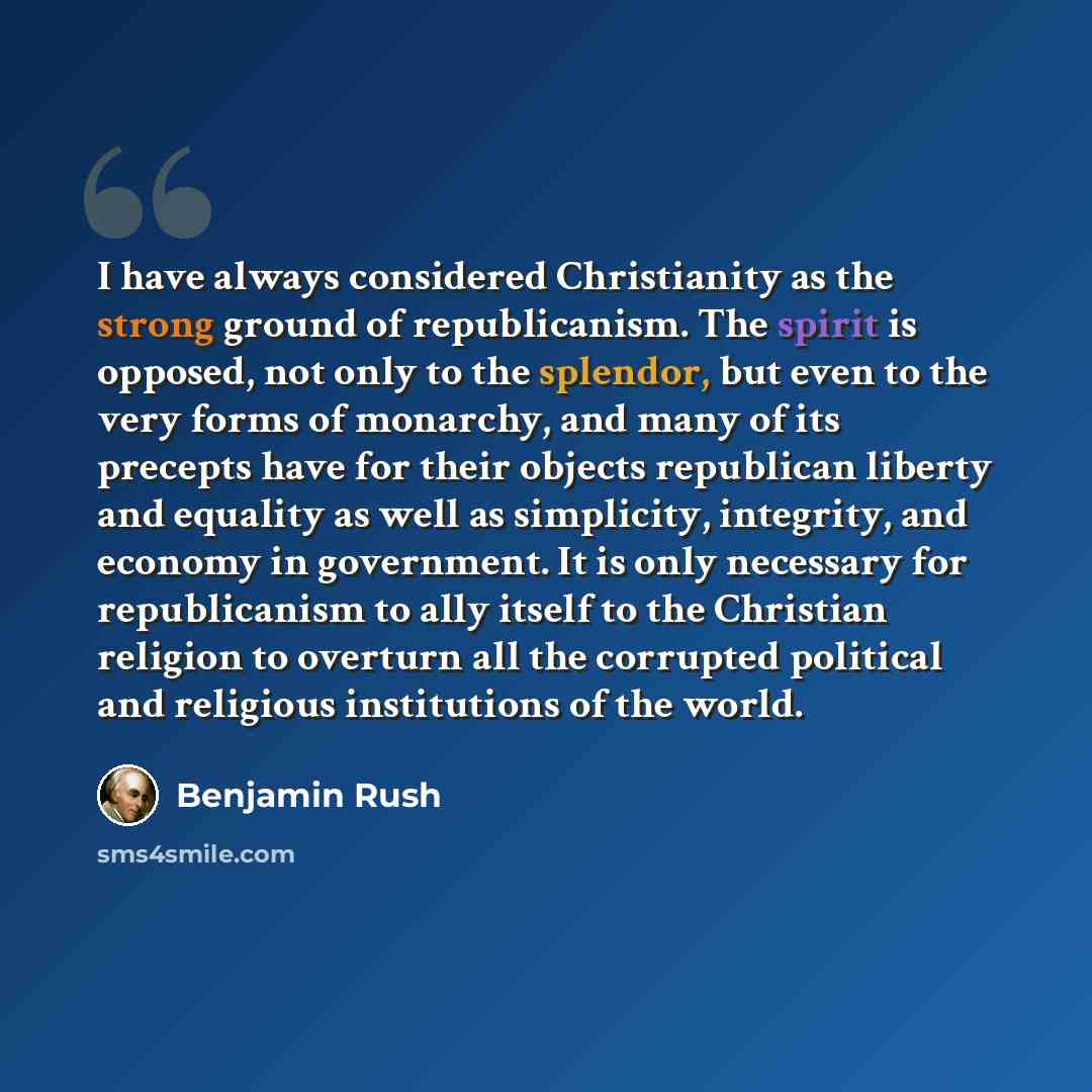 “I have always considered Christianity as the strong ground of republicanism. The spirit is opposed, not only to the splendor, but even to the very forms of monarchy, and many of its precepts have for their objects republican liberty and equality as well as simplicity, integrity, and economy in…” quote by Benjamin Rush