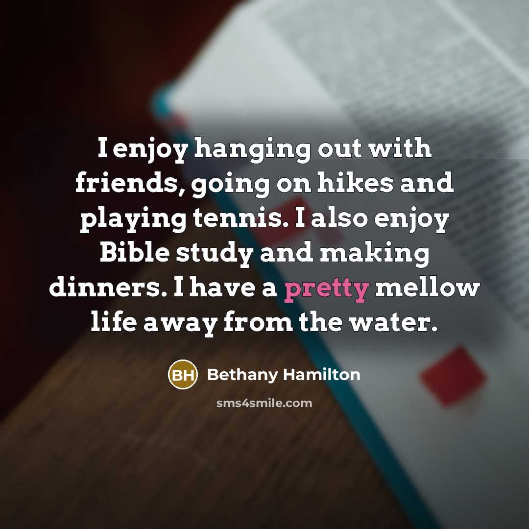 “I enjoy hanging out with friends, going on hikes and playing tennis. I also enjoy Bible study and making dinners. I have a pretty mellow life away from the water.” quote by Bethany Hamilton