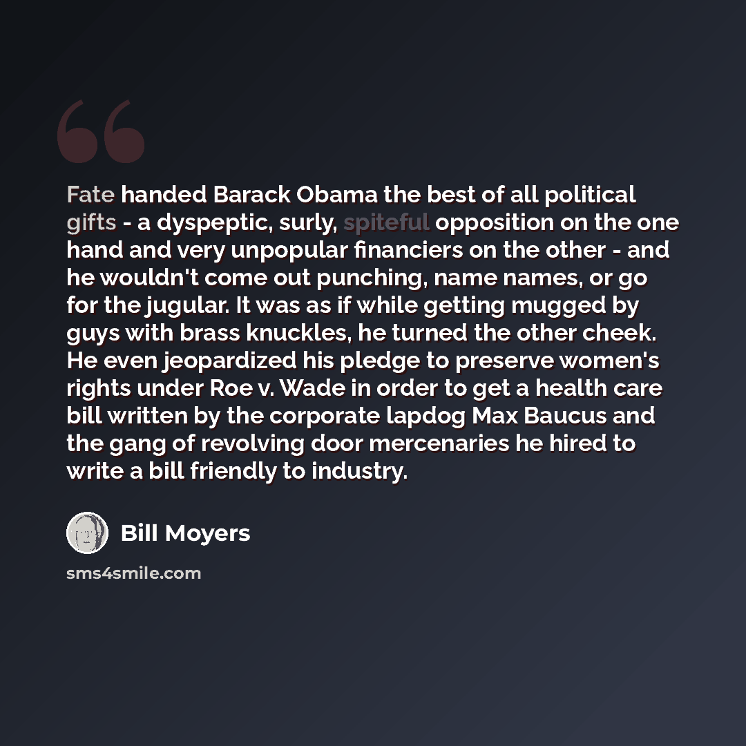 “Fate handed Barack Obama the best of all political gifts - a dyspeptic, surly, spiteful opposition on the one hand and very unpopular financiers on the other - and he wouldn't come out punching, name names, or go for the jugular. It was as if while getting mugged by guys with brass knuckles, he…” quote by Bill Moyers