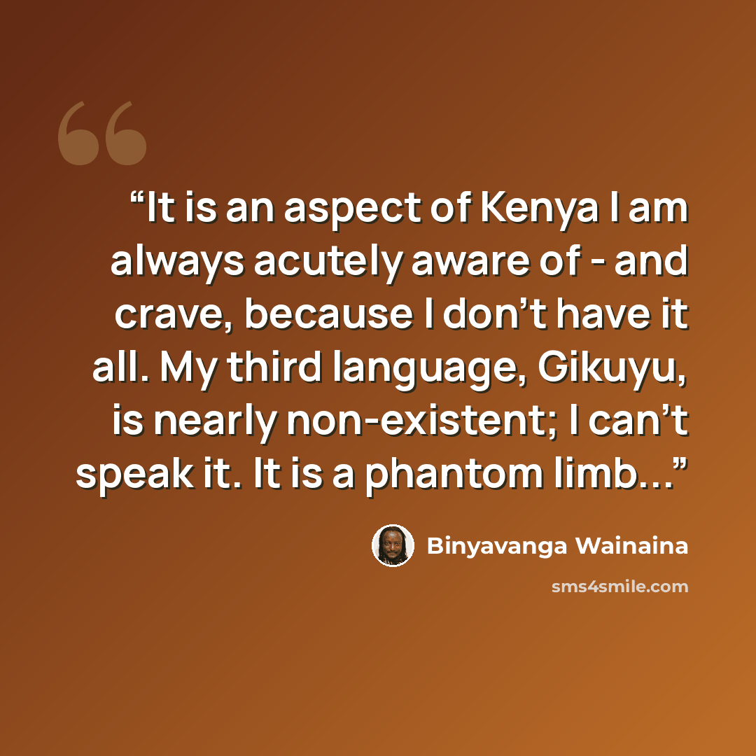 “It is an aspect of Kenya I am always acutely aware of - and crave, because I don't have it all. My third language, Gikuyu, is nearly non-existent; I can't speak it. It is a phantom limb...” quote by Binyavanga Wainaina