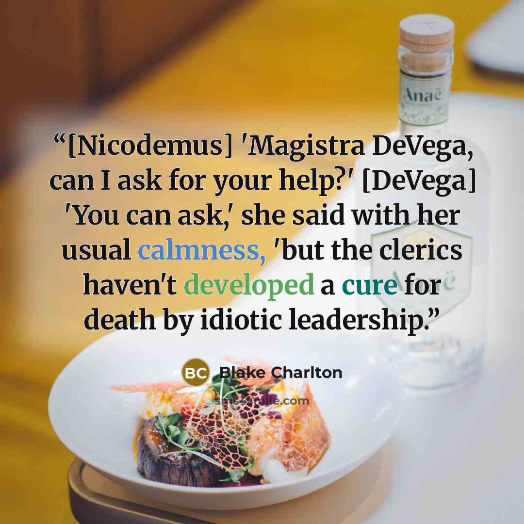 “[Nicodemus] 'Magistra DeVega, can I ask for your help?' [DeVega] 'You can ask,' she said with her usual calmness, 'but the clerics haven't developed a cure for death by idiotic leadership.” quote by Blake Charlton