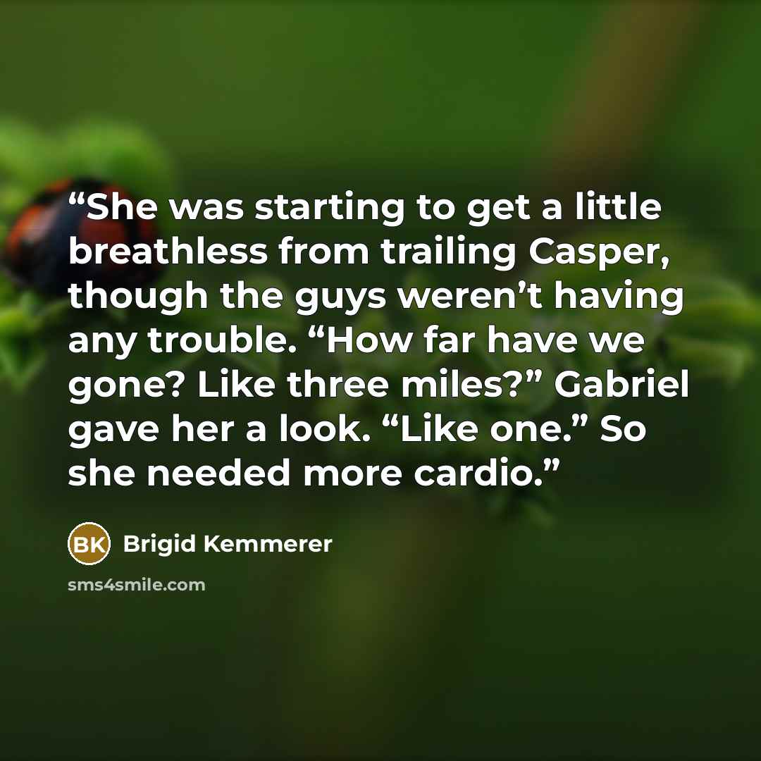 “She was starting to get a little breathless from trailing Casper, though the guys weren’t having any trouble. “How far have we gone? Like three miles?” Gabriel gave her a look. “Like one.” So she needed more cardio.” quote by Brigid Kemmerer