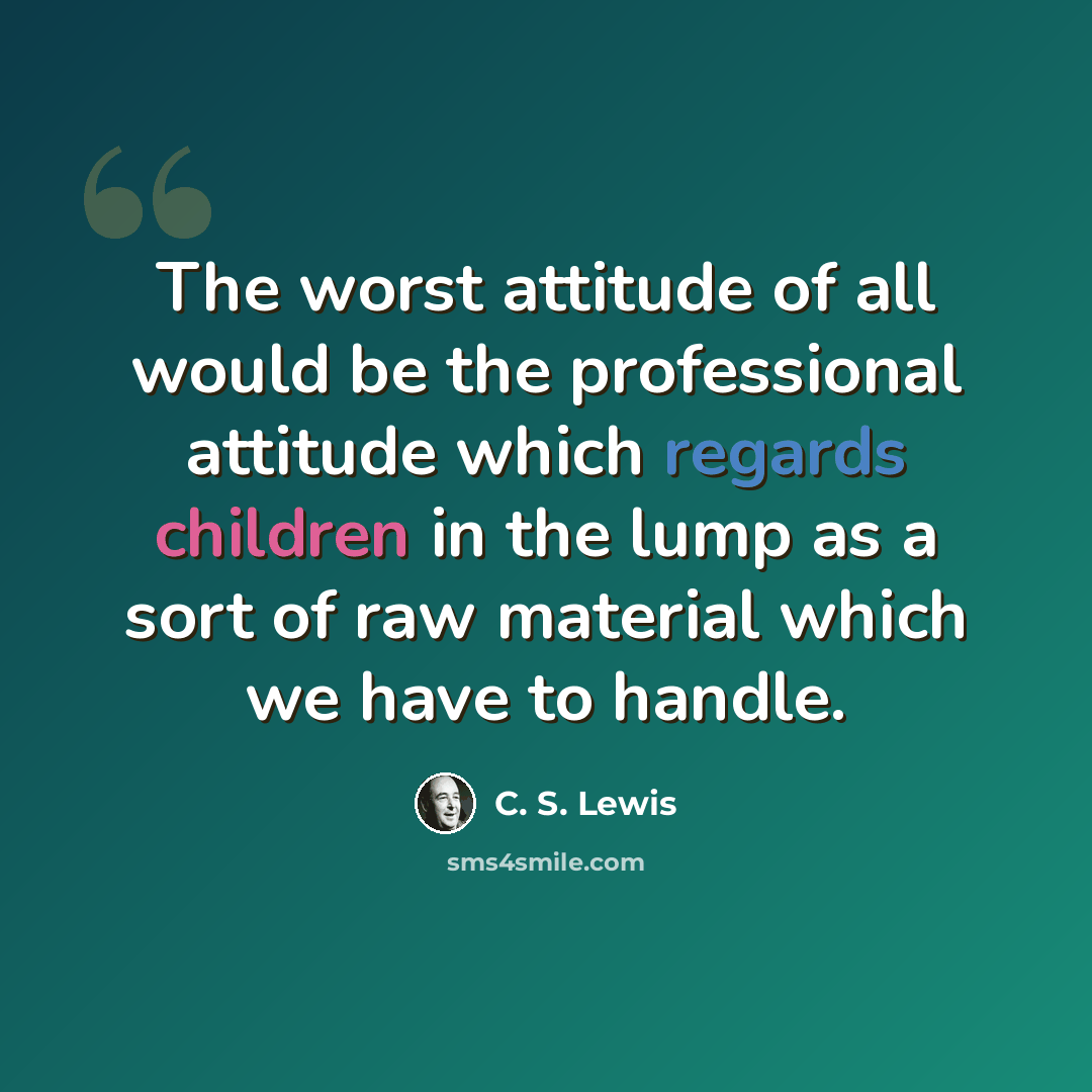 “The worst attitude of all would be the professional attitude which regards children in the lump as a sort of raw material which we have to handle.” quote by C. S. Lewis