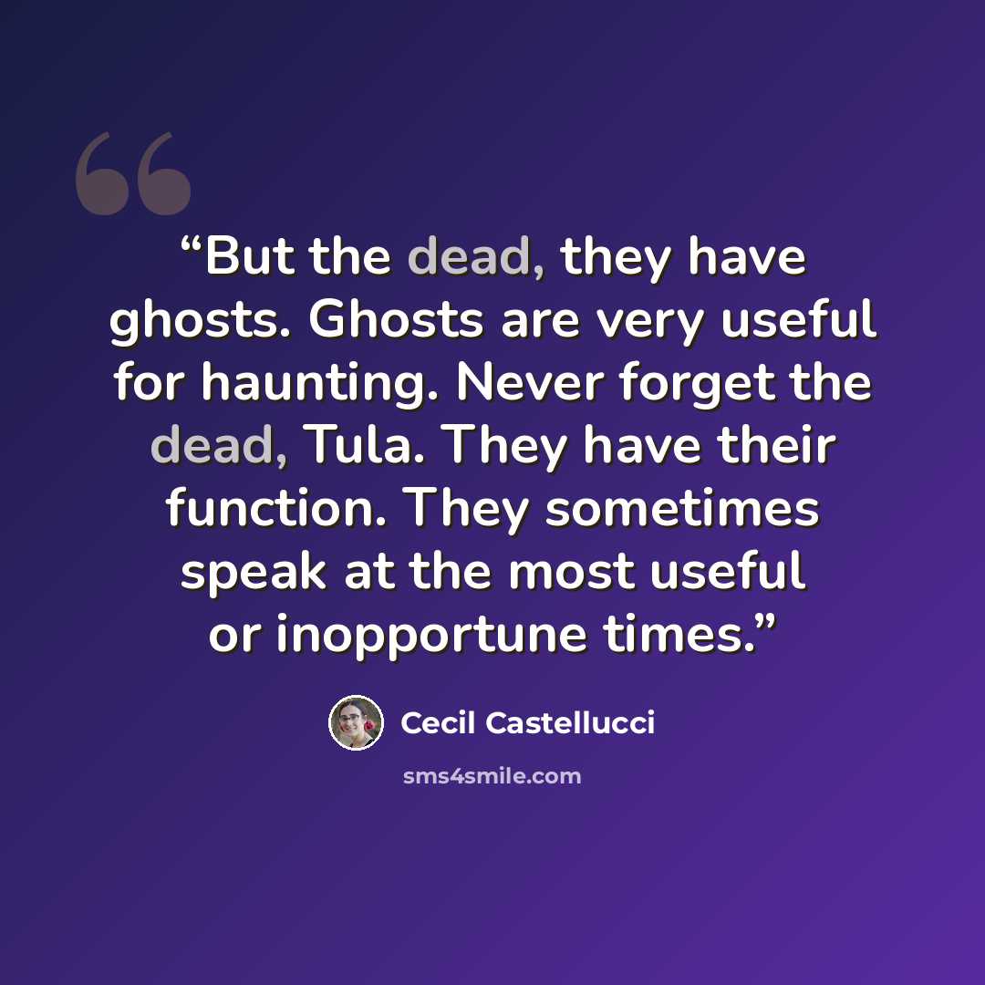 “But the dead, they have ghosts. Ghosts are very useful for haunting. Never forget the dead, Tula. They have their function. They sometimes speak at the most useful or inopportune times.” quote by Cecil Castellucci