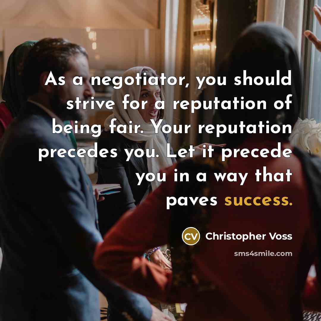 “As a negotiator, you should strive for a reputation of being fair. Your reputation precedes you. Let it precede you in a way that paves success.” quote by Christopher Voss