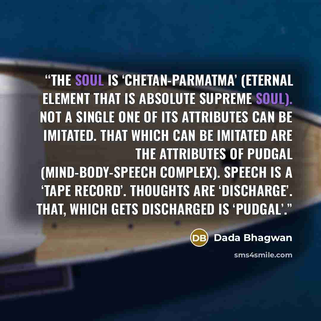 “The Soul is ‘chetan-parmatma’ (eternal element that is absolute supreme Soul). Not a single one of its attributes can be imitated. That which can be imitated are the attributes of pudgal (mind-body-speech complex). Speech is a ‘tape record’. Thoughts are ‘discharge’. That, which gets discharged is…” quote by Dada Bhagwan