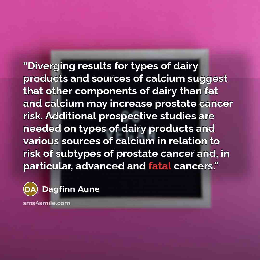 “Diverging results for types of dairy products and sources of calcium suggest that other components of dairy than fat and calcium may increase prostate cancer risk. Additional prospective studies are needed on types of dairy products and various sources of calcium in relation to risk of subtypes of…” quote by Dagfinn Aune