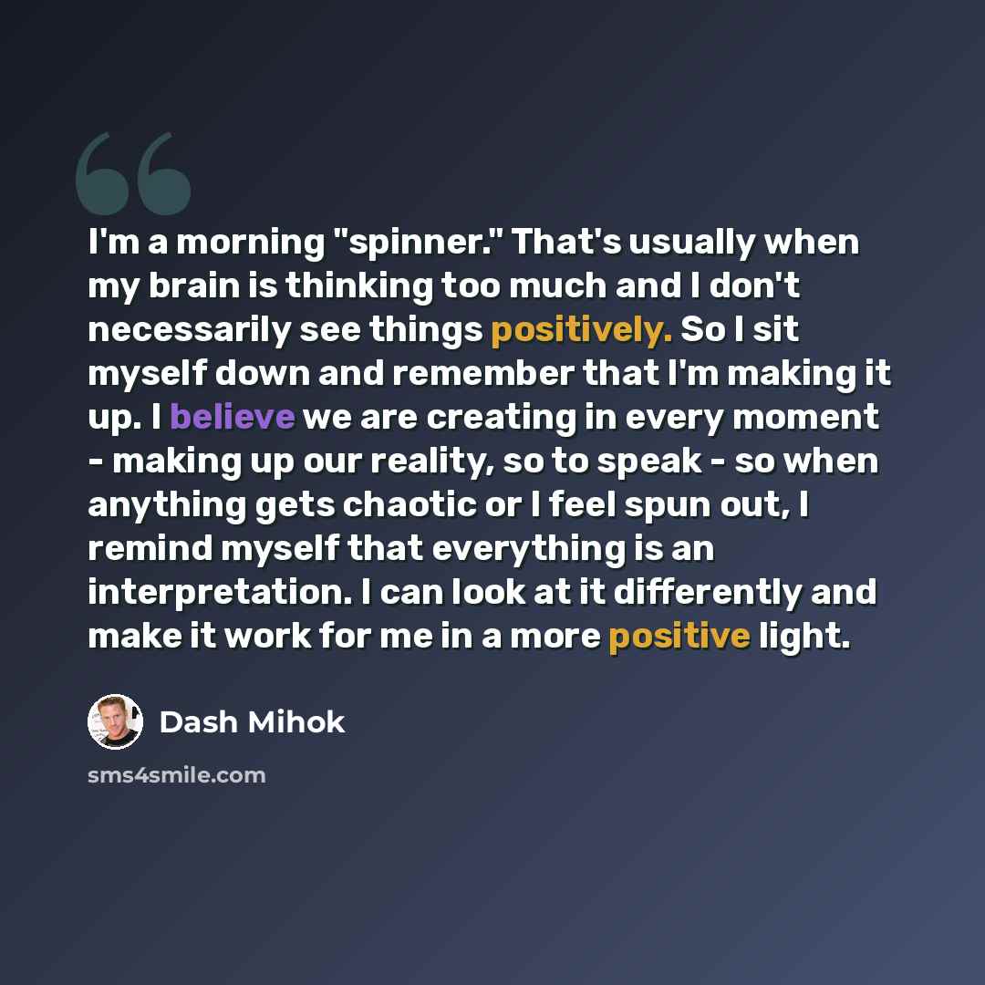 “I'm a morning "spinner." That's usually when my brain is thinking too much and I don't necessarily see things positively. So I sit myself down and remember that I'm making it up. I believe we are creating in every moment - making up our reality, so to speak - so when anything gets chaotic or I…” quote by Dash Mihok