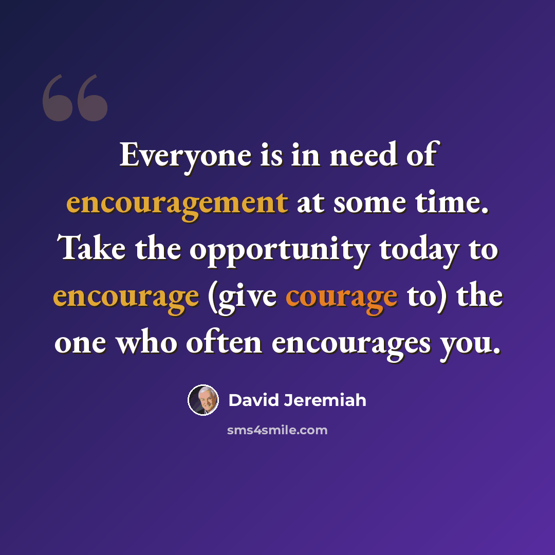 “Everyone is in need of encouragement at some time. Take the opportunity today to encourage (give courage to) the one who often encourages you.” quote by David Jeremiah