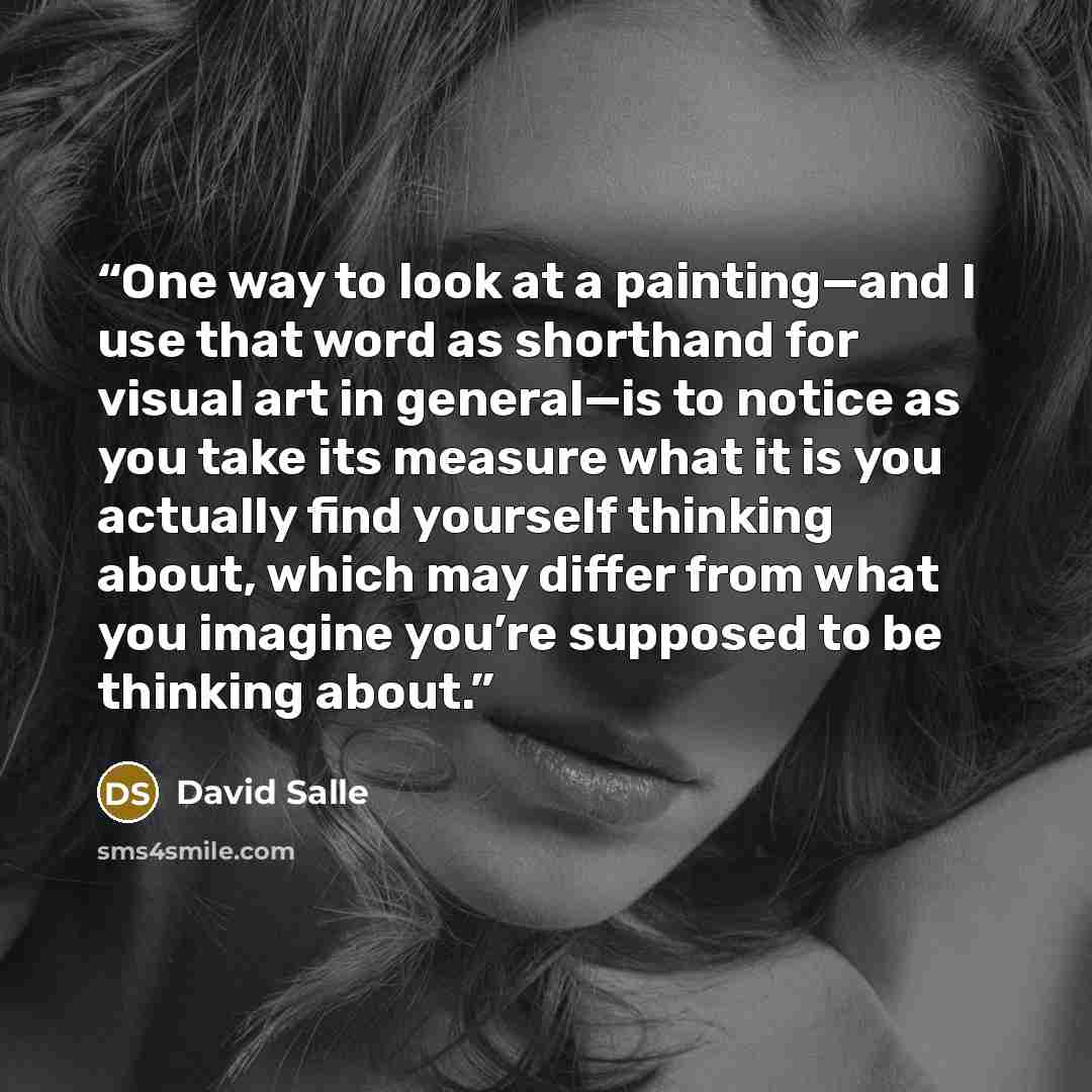 “One way to look at a painting—and I use that word as shorthand for visual art in general—is to notice as you take its measure what it is you actually find yourself thinking about, which may differ from what you imagine you’re supposed to be thinking about.” quote by David Salle