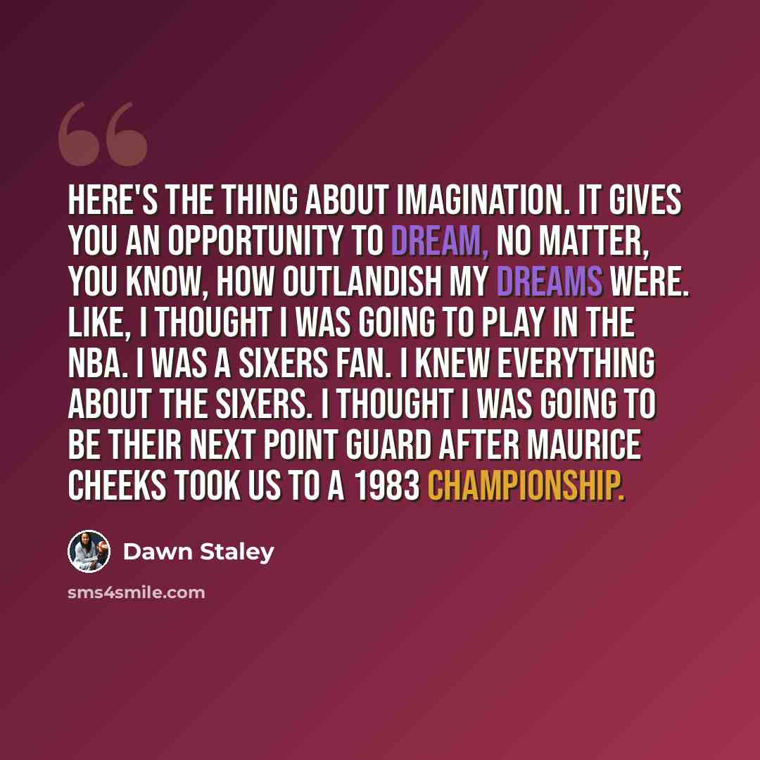 “Here's the thing about imagination. It gives you an opportunity to dream, no matter, you know, how outlandish my dreams were. Like, I thought I was going to play in the NBA. I was a Sixers fan. I knew everything about the Sixers. I thought I was going to be their next point guard after Maurice…” quote by Dawn Staley