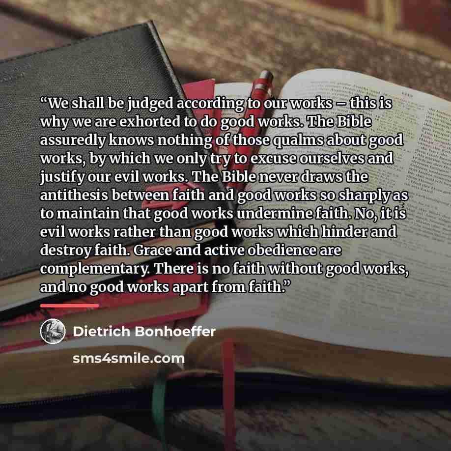 “We shall be judged according to our works – this is why we are exhorted to do good works. The Bible assuredly knows nothing of those qualms about good works, by which we only try to excuse ourselves and justify our evil works. The Bible never draws the antithesis between faith and good works so…” quote by Dietrich Bonhoeffer