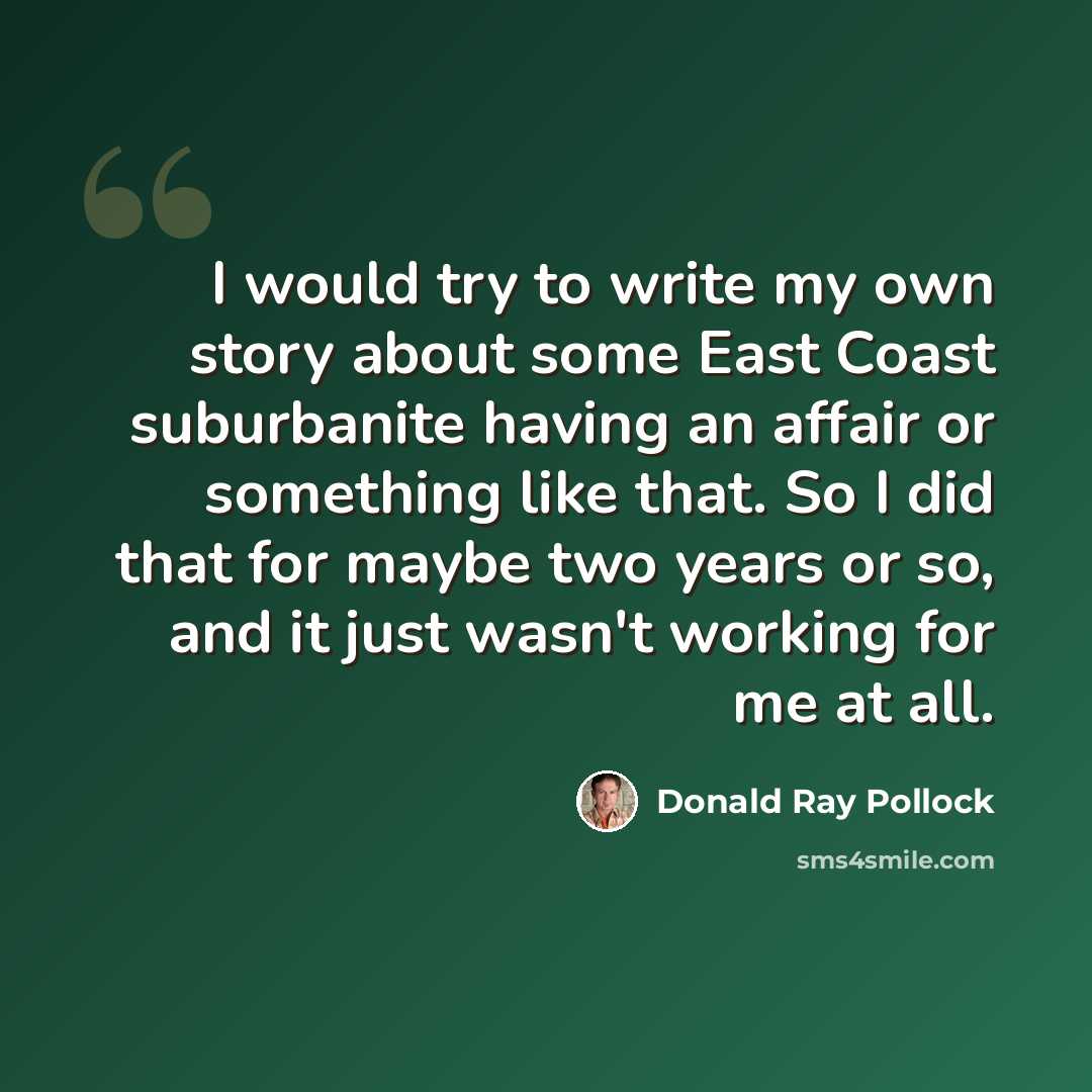 “I would try to write my own story about some East Coast suburbanite having an affair or something like that. So I did that for maybe two years or so, and it just wasn't working for me at all.” quote by Donald Ray Pollock