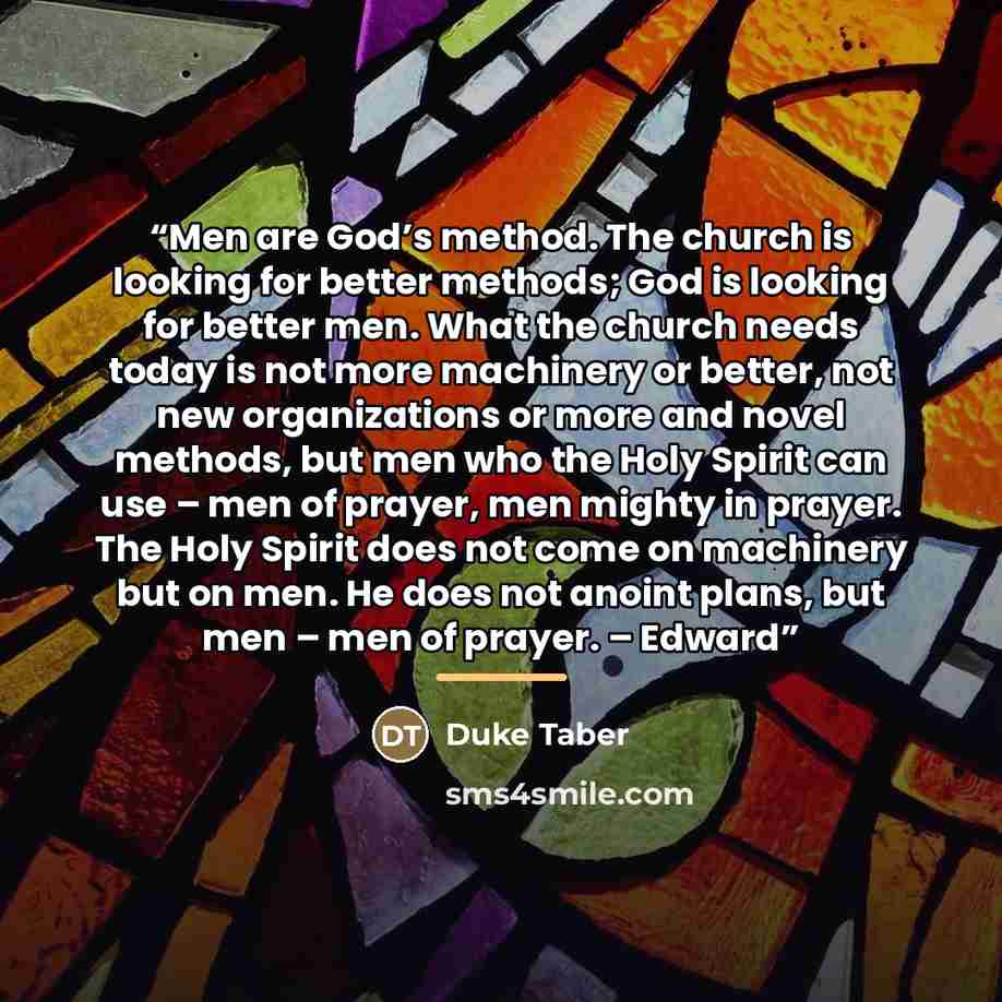 “Men are God’s method. The church is looking for better methods; God is looking for better men. What the church needs today is not more machinery or better, not new organizations or more and novel methods, but men who the Holy Spirit can use – men of prayer, men mighty in prayer. The Holy Spirit…” quote by Duke Taber