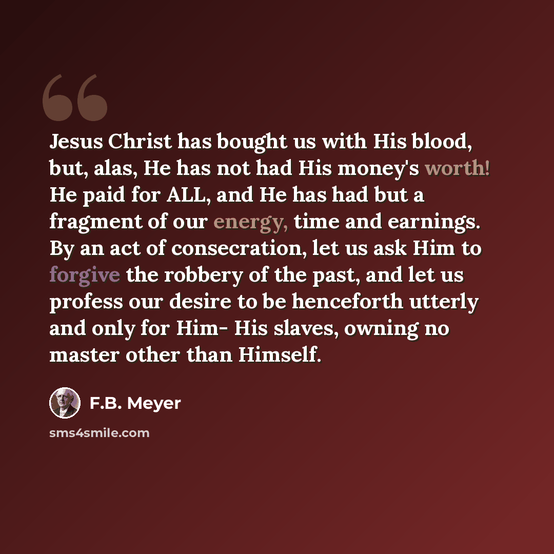 “Jesus Christ has bought us with His blood, but, alas, He has not had His money's worth! He paid for ALL, and He has had but a fragment of our energy, time and earnings. By an act of consecration, let us ask Him to forgive the robbery of the past, and let us profess our desire to be henceforth…” quote by F.B. Meyer