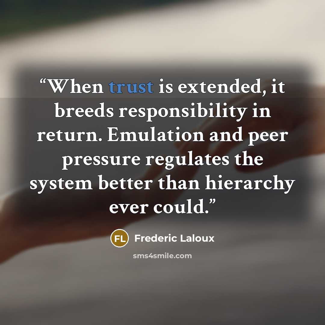 “When trust is extended, it breeds responsibility in return. Emulation and peer pressure regulates the system better than hierarchy ever could.” quote by Frederic Laloux