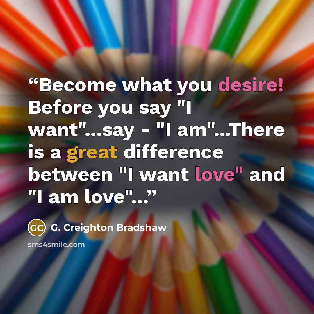 “Become what you desire! Before you say "I want"...say - "I am"...There is a great difference between "I want love" and "I am love"...” quote by G. Creighton Bradshaw