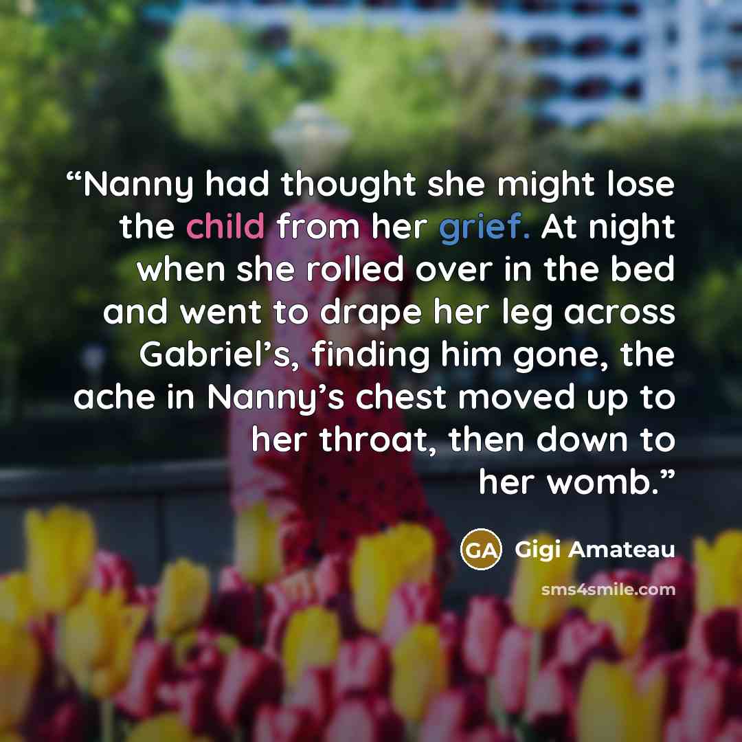 “Nanny had thought she might lose the child from her grief. At night when she rolled over in the bed and went to drape her leg across Gabriel’s, finding him gone, the ache in Nanny’s chest moved up to her throat, then down to her womb.” quote by Gigi Amateau
