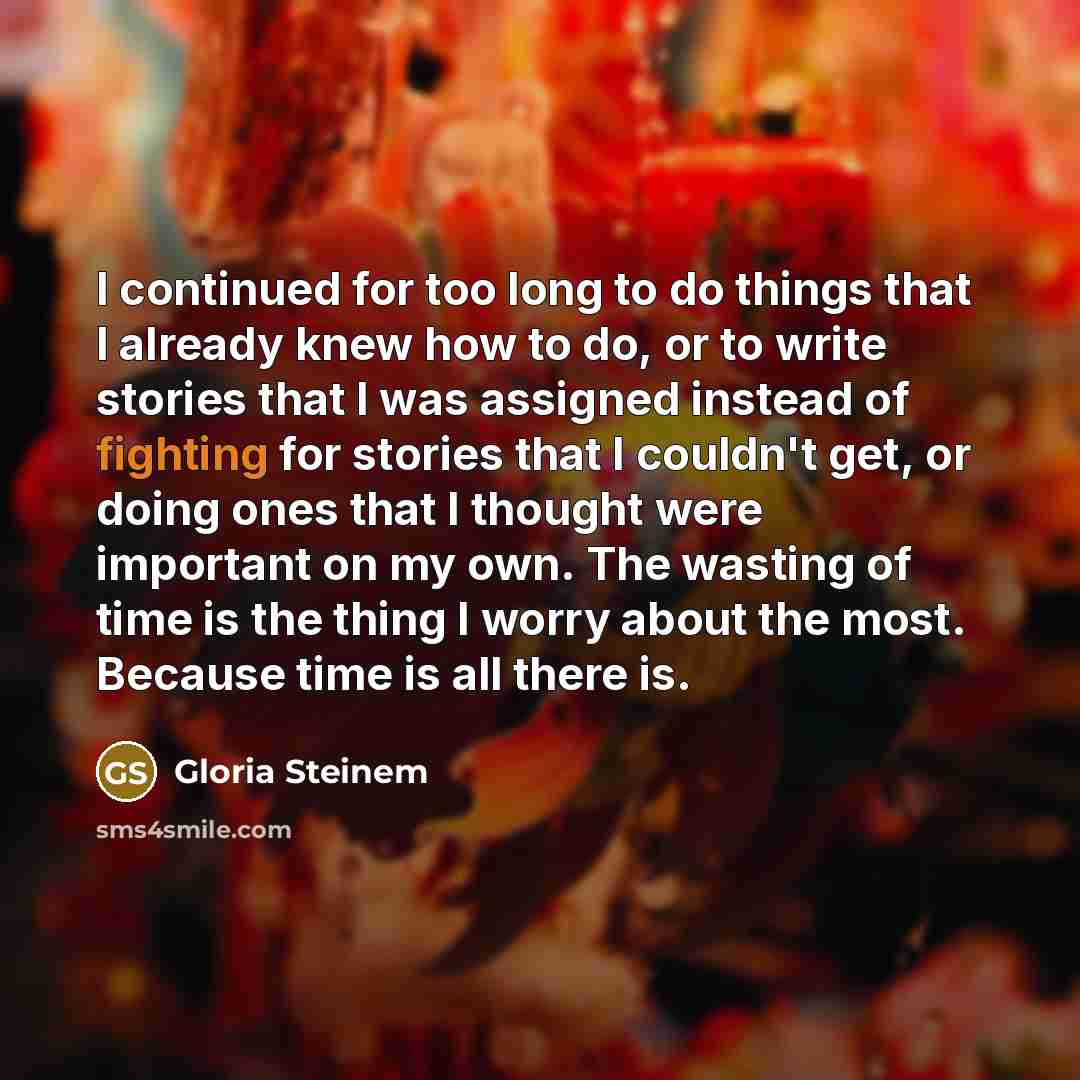 “I continued for too long to do things that I already knew how to do, or to write stories that I was assigned instead of fighting for stories that I couldn't get, or doing ones that I thought were important on my own. The wasting of time is the thing I worry about the most. Because time is all…” quote by Gloria Steinem