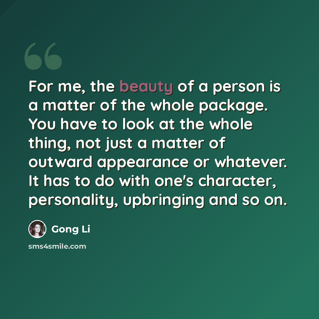 “For me, the beauty of a person is a matter of the whole package. You have to look at the whole thing, not just a matter of outward appearance or whatever. It has to do with one's character, personality, upbringing and so on.” quote by Gong Li