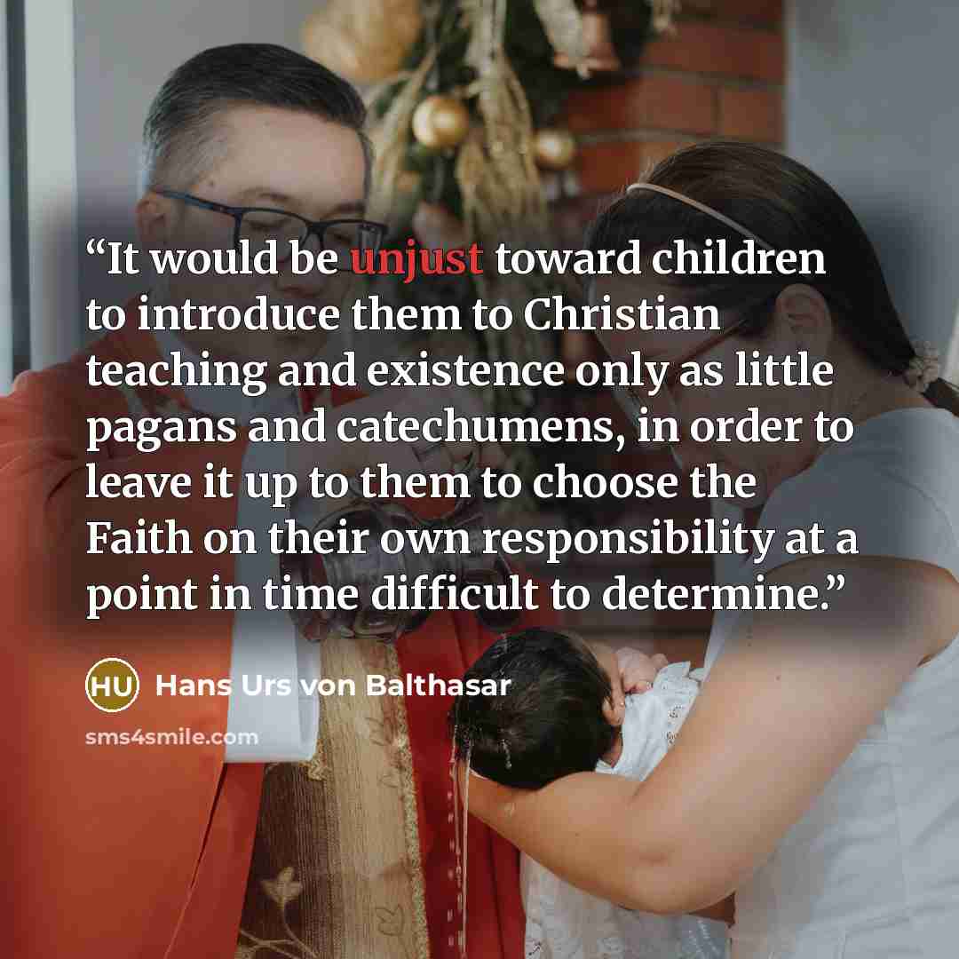 “It would be unjust toward children to introduce them to Christian teaching and existence only as little pagans and catechumens, in order to leave it up to them to choose the Faith on their own responsibility at a point in time difficult to determine.” quote by Hans Urs von Balthasar