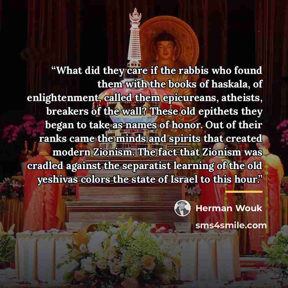 “What did they care if the rabbis who found them with the books of haskala, of enlightenment, called them epicureans, atheists, breakers of the wall? These old epithets they began to take as names of honor. Out of their ranks came the minds and spirits that created modern Zionism. The fact that…” quote by Herman Wouk