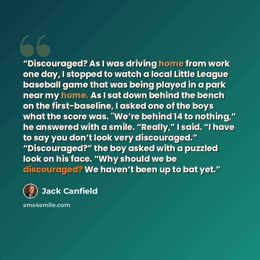 “Discouraged? As I was driving home from work one day, I stopped to watch a local Little League baseball game that was being played in a park near my home. As I sat down behind the bench on the first-baseline, I asked one of the boys what the score was. "We’re behind 14 to nothing,” he answered…” quote by Jack Canfield