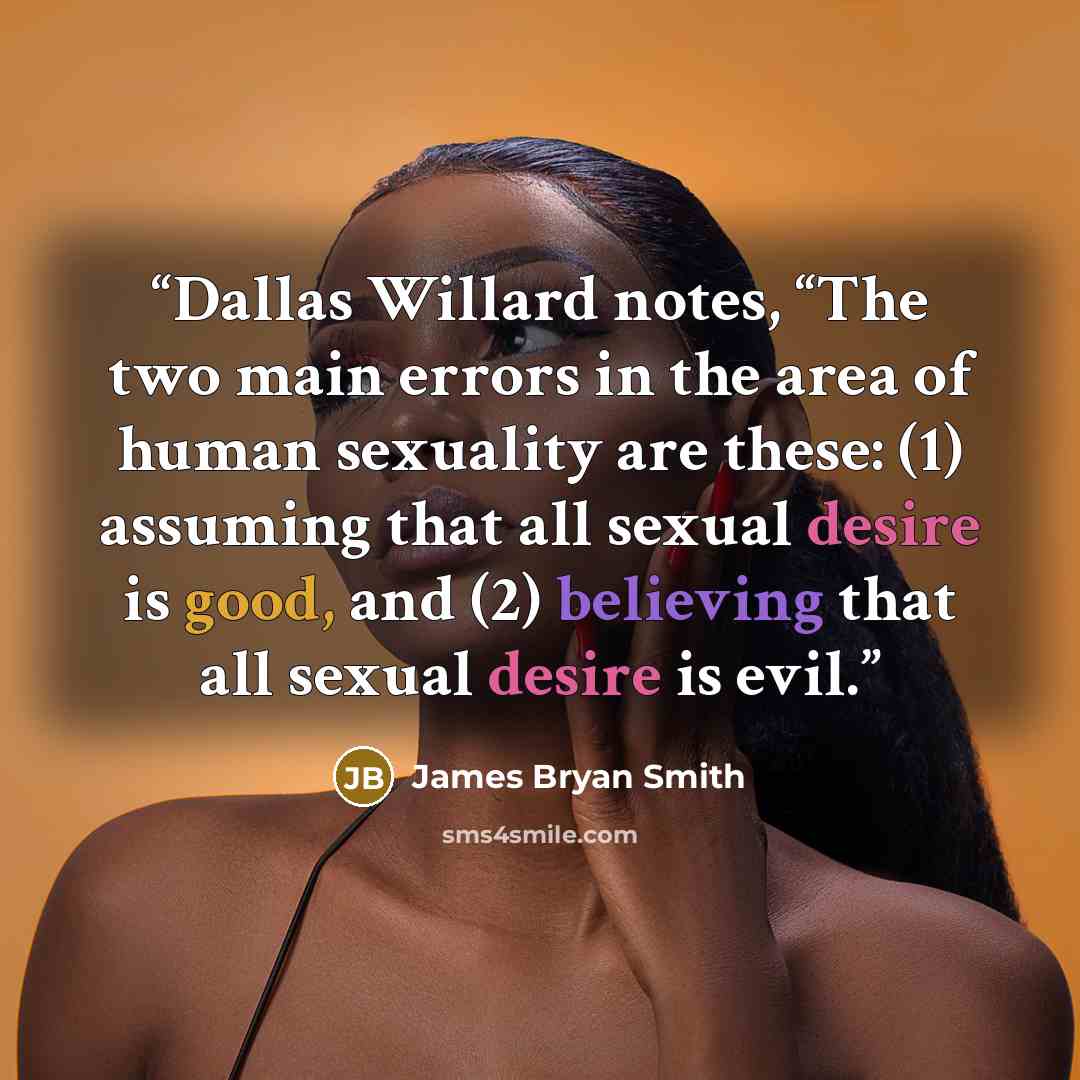 “Dallas Willard notes, “The two main errors in the area of human sexuality are these: (1) assuming that all sexual desire is good, and (2) believing that all sexual desire is evil.” quote by James Bryan Smith